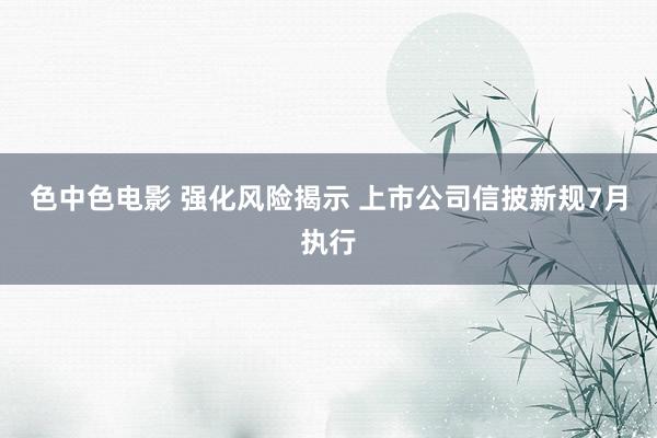 色中色电影 强化风险揭示 上市公司信披新规7月执行