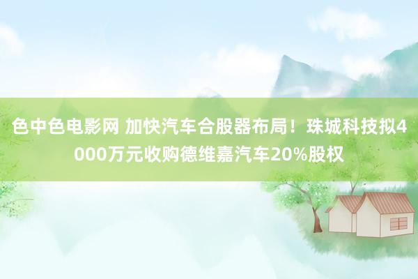 色中色电影网 加快汽车合股器布局！珠城科技拟4000万元收购德维嘉汽车20%股权