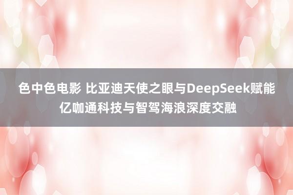 色中色电影 比亚迪天使之眼与DeepSeek赋能 亿咖通科技与智驾海浪深度交融