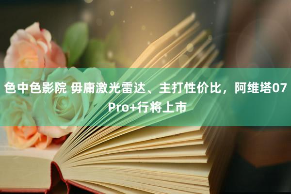 色中色影院 毋庸激光雷达、主打性价比，阿维塔07 Pro+行将上市