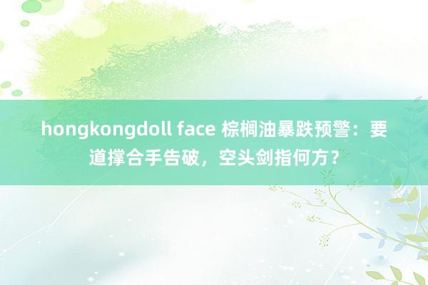 hongkongdoll face 棕榈油暴跌预警：要道撑合手告破，空头剑指何方？