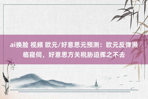 ai换脸 视频 欧元/好意思元预测：欧元反弹濒临窥伺，好意思方关税胁迫挥之不去
