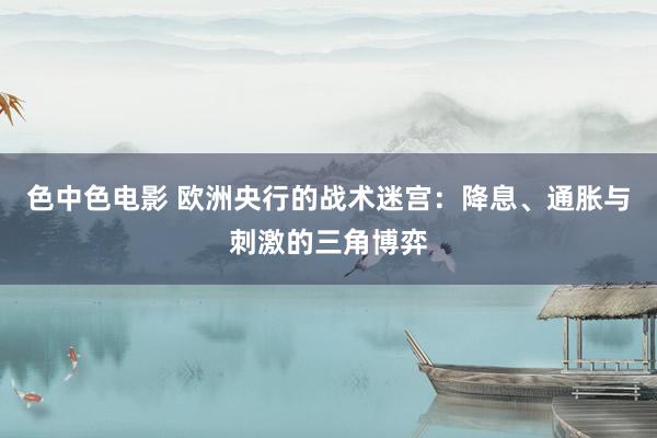色中色电影 欧洲央行的战术迷宫：降息、通胀与刺激的三角博弈