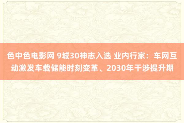 色中色电影网 9城30神志入选 业内行家：车网互动激发车载储能时刻变革、2030年干涉提升期