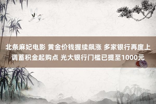 北条麻妃电影 黄金价钱握续飙涨 多家银行再度上调蓄积金起购点 光大银行门槛已提至1000元