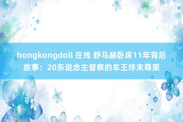 hongkongdoll 在线 舒马赫卧床11年背后故事：20东说念主督察的车王终末尊荣