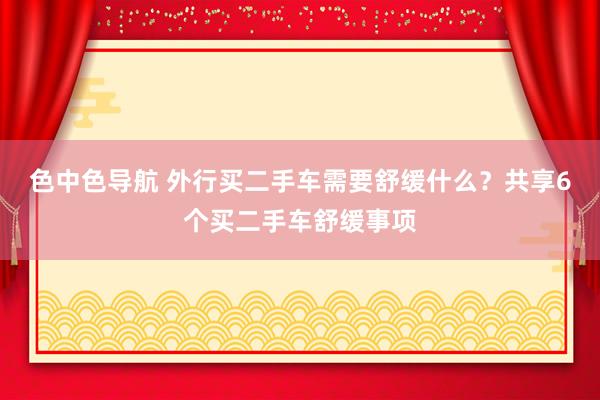 色中色导航 外行买二手车需要舒缓什么？共享6个买二手车舒缓事项