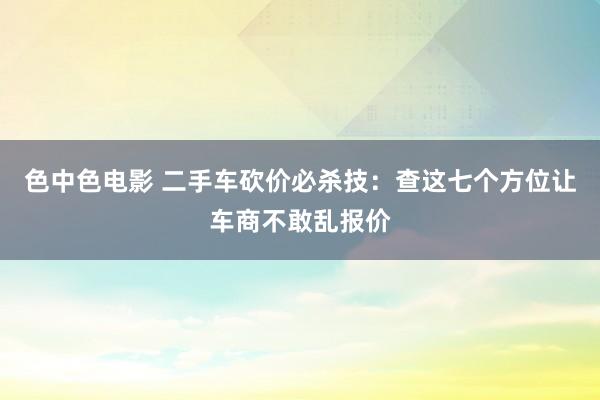 色中色电影 二手车砍价必杀技：查这七个方位让车商不敢乱报价