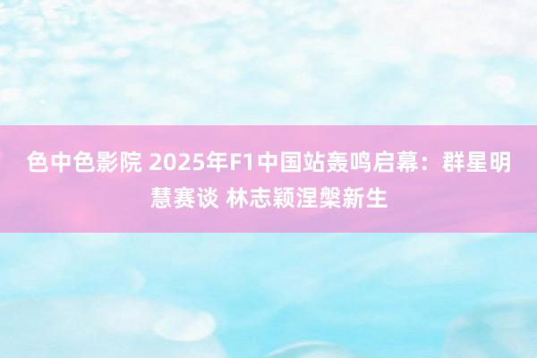 色中色影院 2025年F1中国站轰鸣启幕：群星明慧赛谈 林志颖涅槃新生