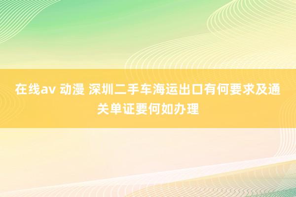 在线av 动漫 深圳二手车海运出口有何要求及通关单证要何如办理