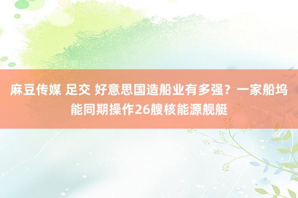 麻豆传媒 足交 好意思国造船业有多强？一家船坞能同期操作26艘核能源舰艇