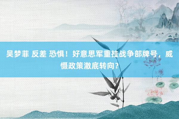 吴梦菲 反差 恐惧！好意思军重挂战争部牌号，威慑政策澈底转向？