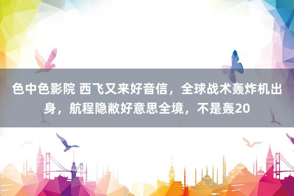色中色影院 西飞又来好音信，全球战术轰炸机出身，航程隐敝好意思全境，不是轰20