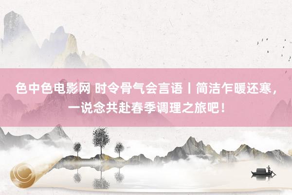 色中色电影网 时令骨气会言语丨简洁乍暖还寒，一说念共赴春季调理之旅吧！