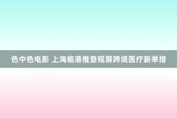 色中色电影 上海临港推登程展跨境医疗新举措