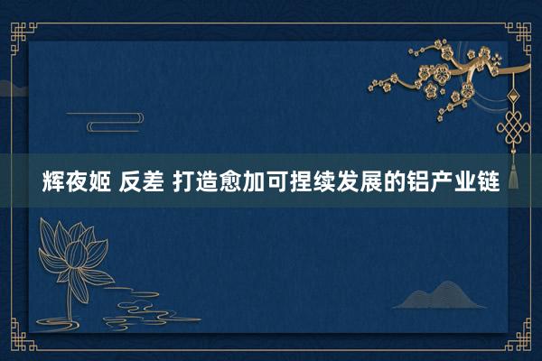 辉夜姬 反差 打造愈加可捏续发展的铝产业链
