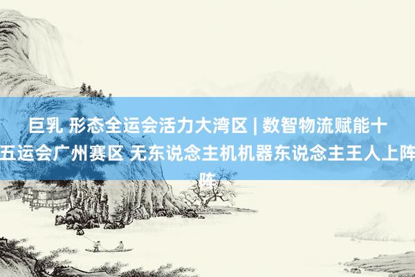 巨乳 形态全运会活力大湾区 | 数智物流赋能十五运会广州赛区 无东说念主机机器东说念主王人上阵