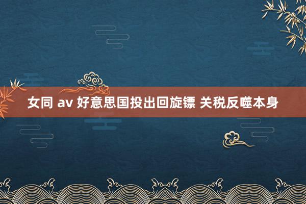 女同 av 好意思国投出回旋镖 关税反噬本身