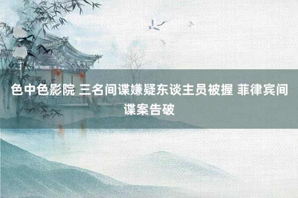 色中色影院 三名间谍嫌疑东谈主员被握 菲律宾间谍案告破