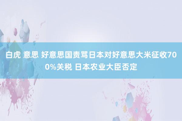 白虎 意思 好意思国责骂日本对好意思大米征收700%关税 日本农业大臣否定