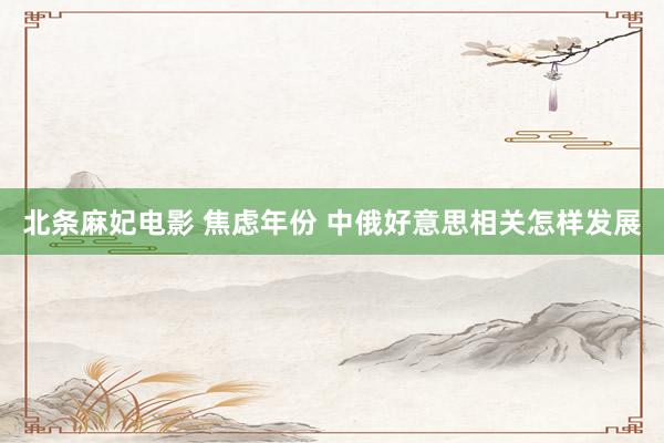 北条麻妃电影 焦虑年份 中俄好意思相关怎样发展