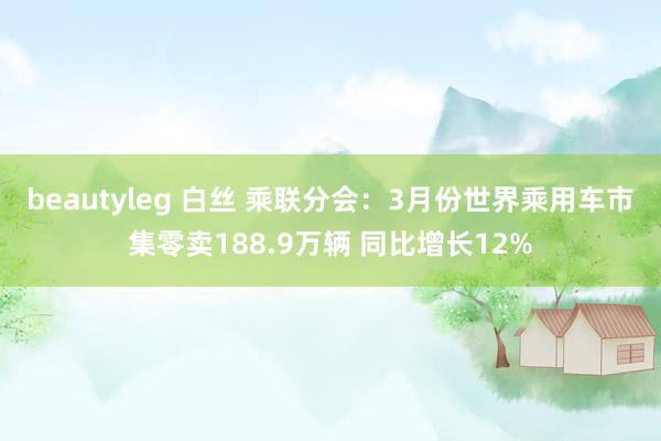 beautyleg 白丝 乘联分会：3月份世界乘用车市集零卖188.9万辆 同比增长12%