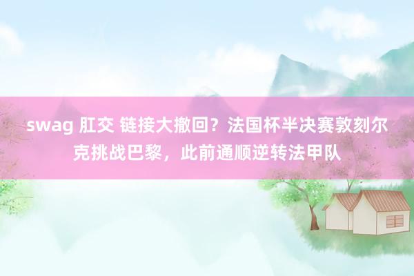 swag 肛交 链接大撤回？法国杯半决赛敦刻尔克挑战巴黎，此前通顺逆转法甲队
