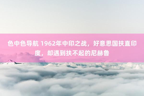 色中色导航 1962年中印之战，好意思国扶直印度，却遇到扶不起的尼赫鲁