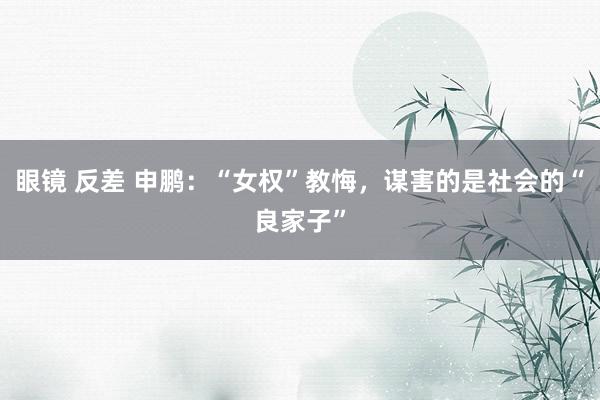 眼镜 反差 申鹏：“女权”教悔，谋害的是社会的“良家子”
