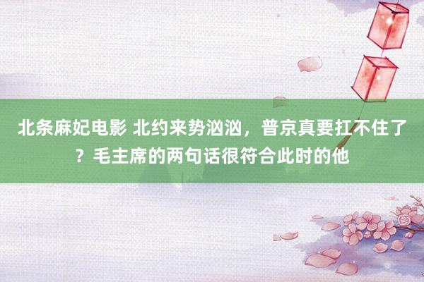 北条麻妃电影 北约来势汹汹，普京真要扛不住了？毛主席的两句话很符合此时的他
