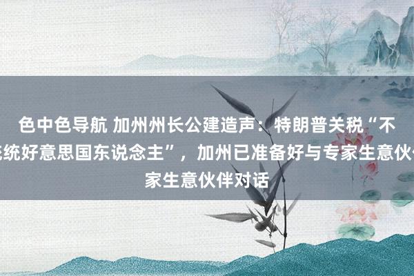 色中色导航 加州州长公建造声：特朗普关税“不代表统统好意思国东说念主”，加州已准备好与专家生意伙伴对话