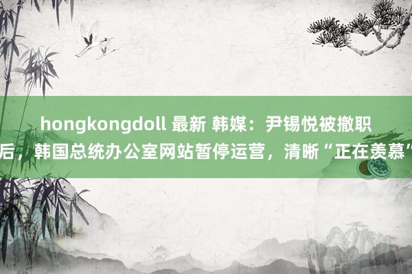 hongkongdoll 最新 韩媒：尹锡悦被撤职后，韩国总统办公室网站暂停运营，清晰“正在羡慕”