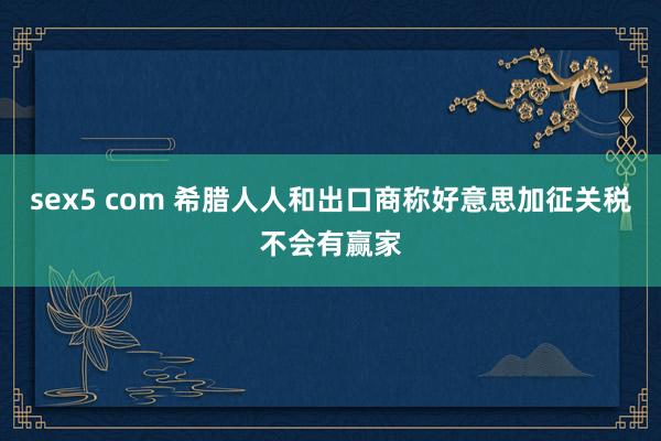 sex5 com 希腊人人和出口商称好意思加征关税不会有赢家
