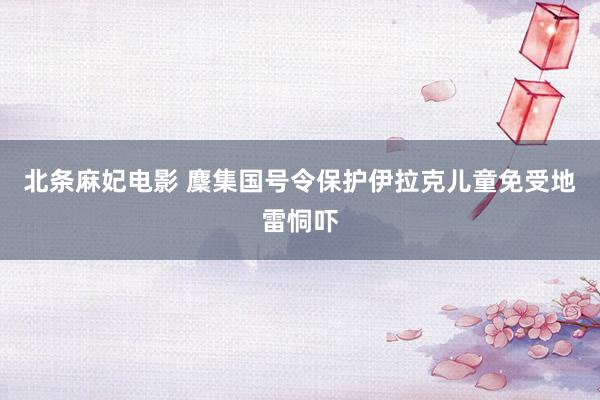 北条麻妃电影 麇集国号令保护伊拉克儿童免受地雷恫吓