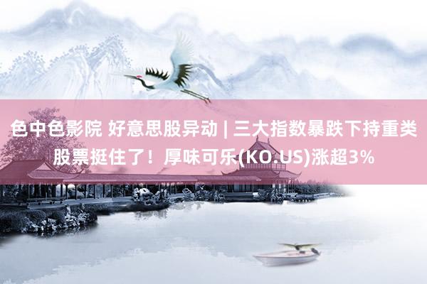 色中色影院 好意思股异动 | 三大指数暴跌下持重类股票挺住了！厚味可乐(KO.US)涨超3%