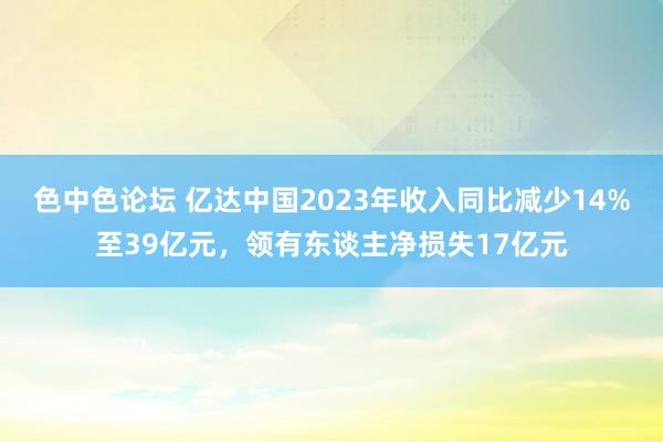 色中色论坛 亿达中国2023年收入同比减少14%至39亿元，领有东谈主净损失17亿元