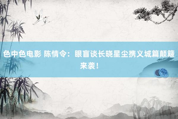 色中色电影 陈情令：眼盲谈长晓星尘携义城篇颠簸来袭！