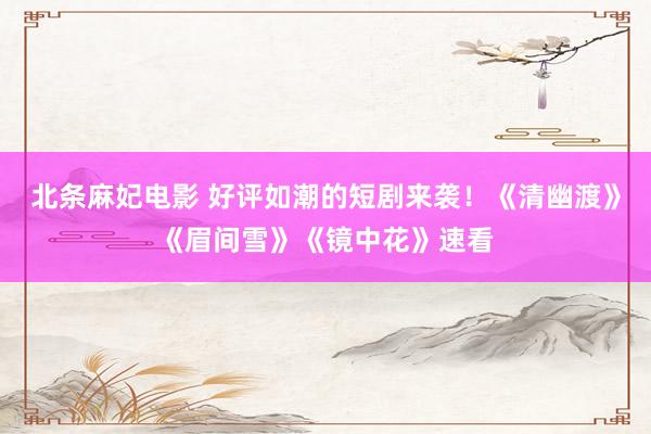 北条麻妃电影 好评如潮的短剧来袭！《清幽渡》《眉间雪》《镜中花》速看