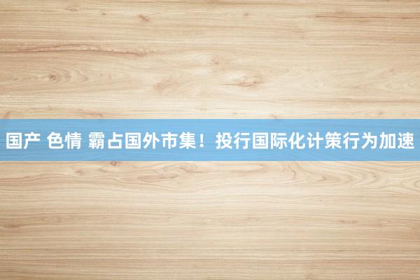 国产 色情 霸占国外市集！投行国际化计策行为加速