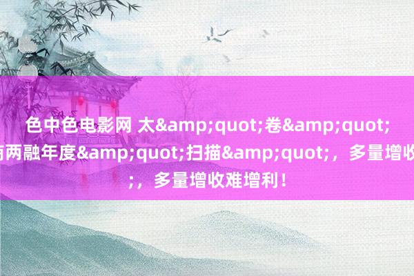 色中色电影网 太&quot;卷&quot;了！券商两融年度&quot;扫描&quot;，多量增收难增利！