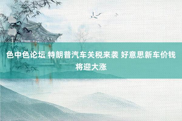 色中色论坛 特朗普汽车关税来袭 好意思新车价钱将迎大涨