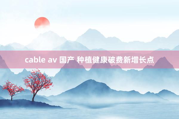 cable av 国产 种植健康破费新增长点