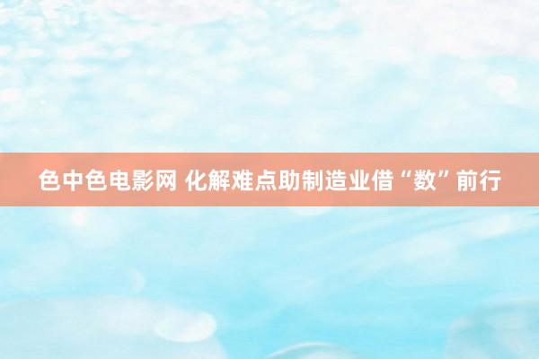 色中色电影网 化解难点助制造业借“数”前行