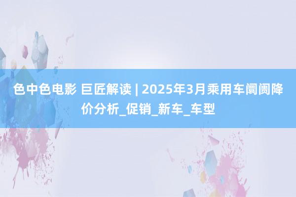 色中色电影 巨匠解读 | 2025年3月乘用车阛阓降价分析_促销_新车_车型