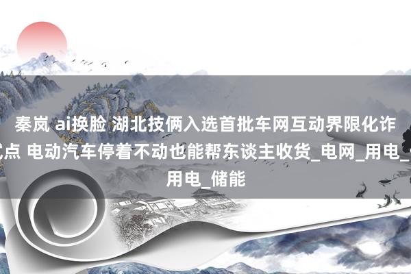 秦岚 ai换脸 湖北技俩入选首批车网互动界限化诈欺试点 电动汽车停着不动也能帮东谈主收货_电网_用电_储能