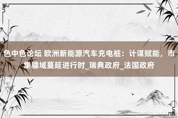 色中色论坛 欧洲新能源汽车充电桩：计谋赋能，市集疆域蔓延进行时_瑞典政府_法国政府