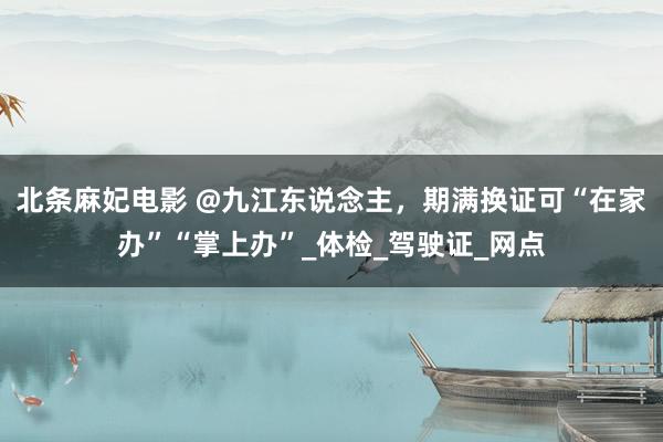 北条麻妃电影 @九江东说念主，期满换证可“在家办”“掌上办”_体检_驾驶证_网点