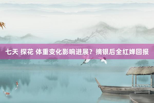 七天 探花 体重变化影响进展？摘银后全红婵回报