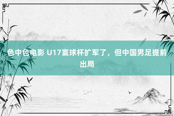 色中色电影 U17寰球杯扩军了，但中国男足提前出局