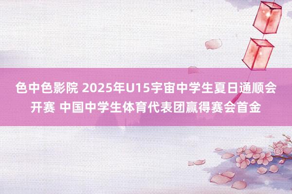 色中色影院 2025年U15宇宙中学生夏日通顺会开赛 中国中学生体育代表团赢得赛会首金